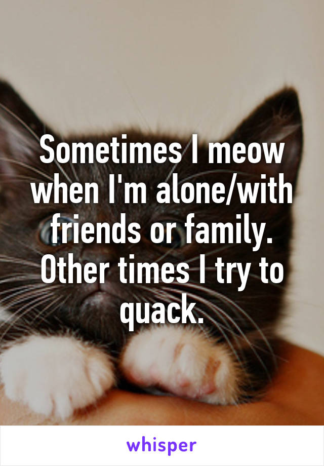 Sometimes I meow when I'm alone/with friends or family.
Other times I try to quack.