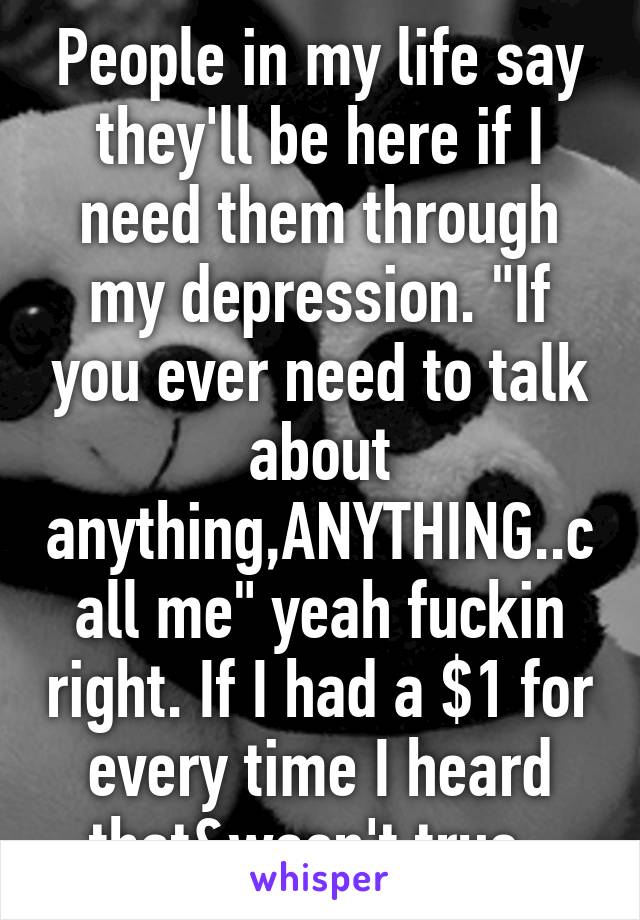 People in my life say they'll be here if I need them through my depression. "If you ever need to talk about anything,ANYTHING..call me" yeah fuckin right. If I had a $1 for every time I heard that&wasn't true. 