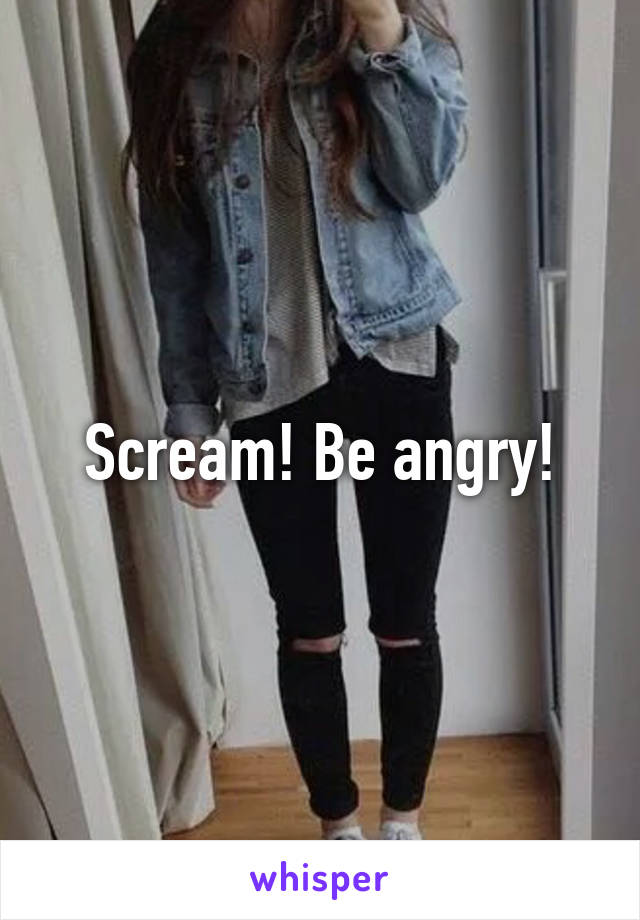 Scream! Be angry!