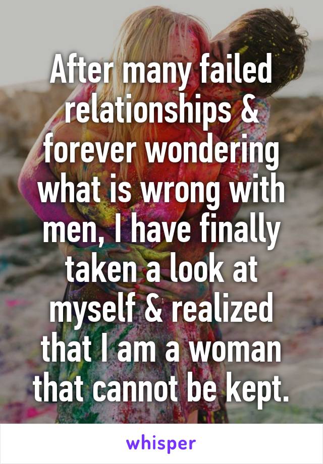 After many failed relationships & forever wondering what is wrong with men, I have finally taken a look at myself & realized that I am a woman that cannot be kept.