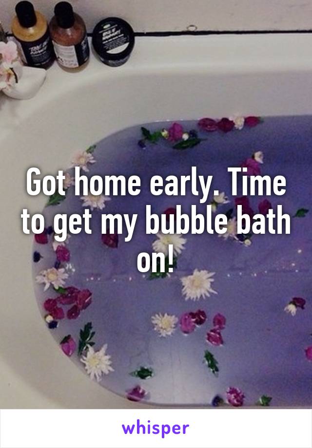 Got home early. Time to get my bubble bath on!