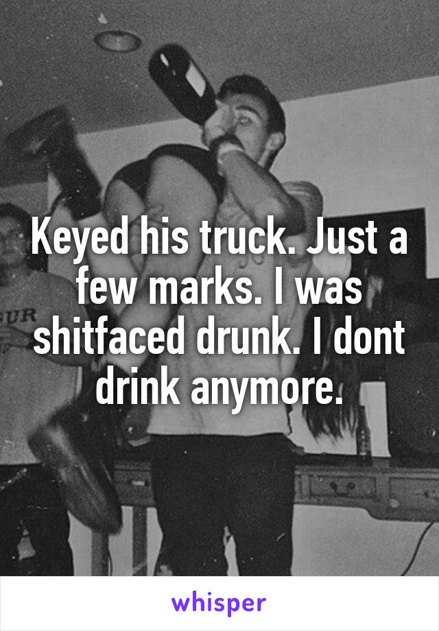 Keyed his truck. Just a few marks. I was shitfaced drunk. I dont drink anymore.