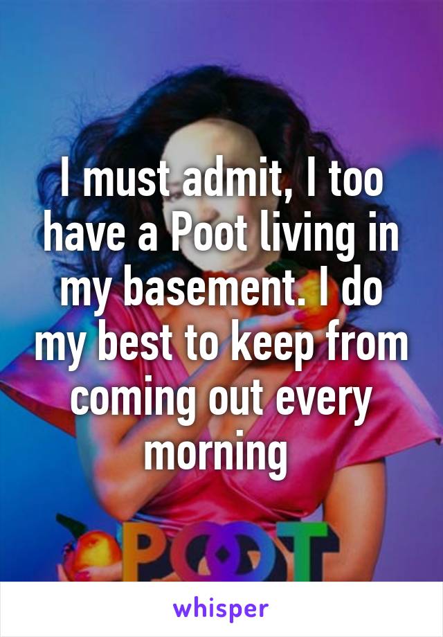 I must admit, I too have a Poot living in my basement. I do my best to keep from coming out every morning 