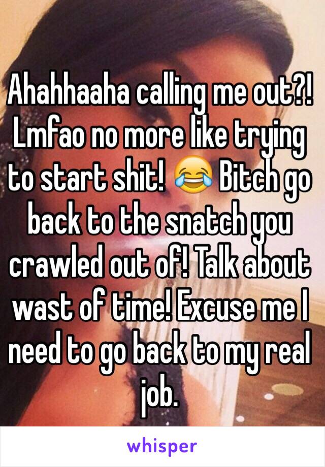 Ahahhaaha calling me out?! Lmfao no more like trying to start shit! 😂 Bitch go back to the snatch you crawled out of! Talk about wast of time! Excuse me I need to go back to my real job. 