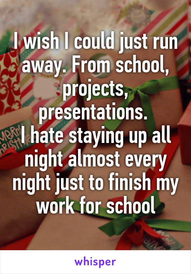 I wish I could just run away. From school, projects, presentations. 
I hate staying up all night almost every night just to finish my work for school
