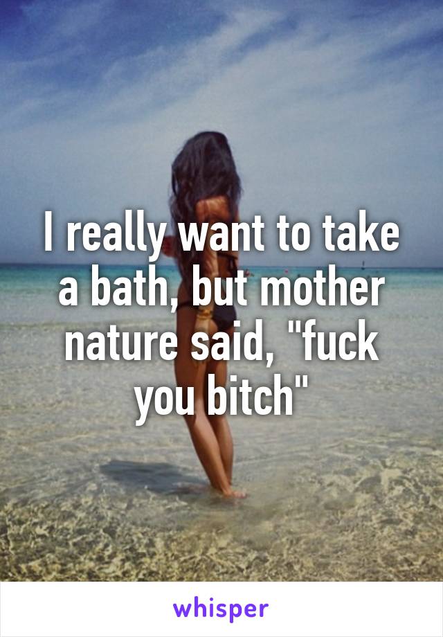 I really want to take a bath, but mother nature said, "fuck you bitch"