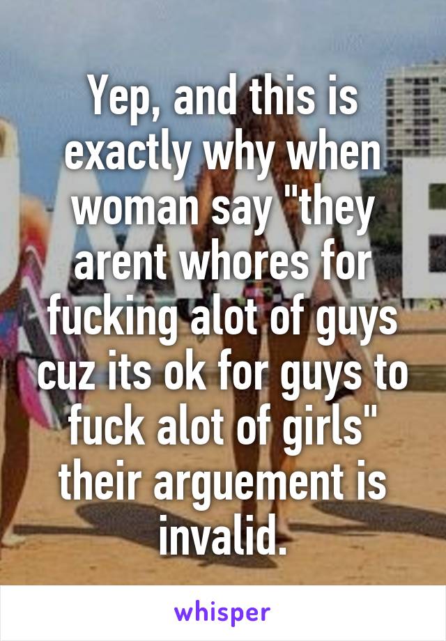 Yep, and this is exactly why when woman say "they arent whores for fucking alot of guys cuz its ok for guys to fuck alot of girls" their arguement is invalid.