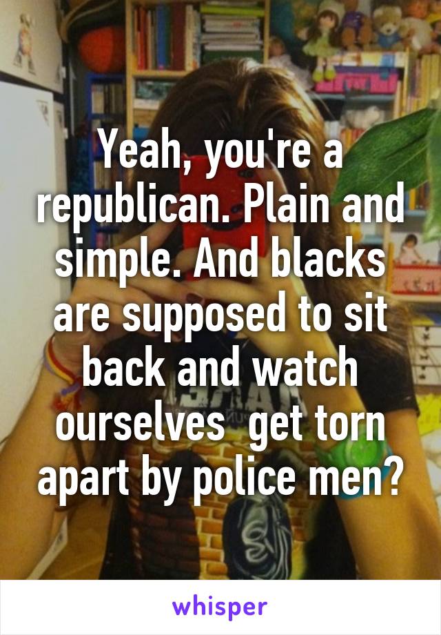 Yeah, you're a republican. Plain and simple. And blacks are supposed to sit back and watch ourselves  get torn apart by police men?