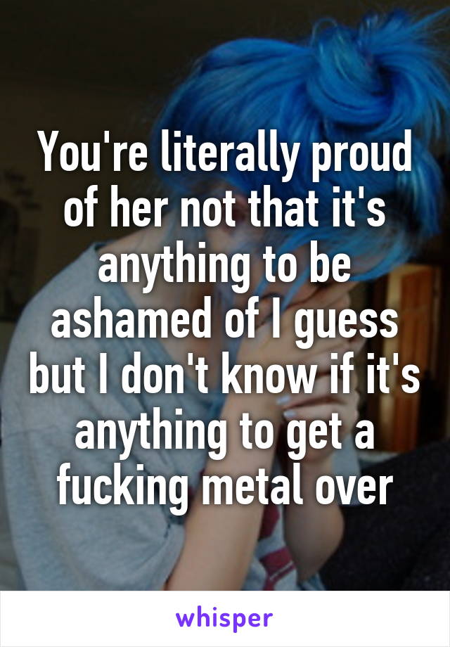 You're literally proud of her not that it's anything to be ashamed of I guess but I don't know if it's anything to get a fucking metal over