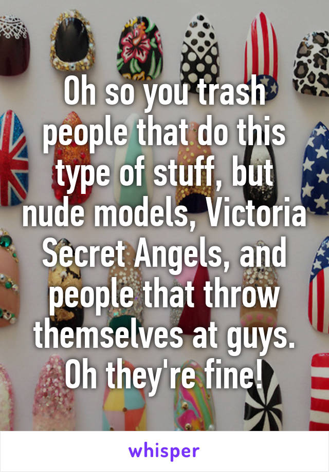 Oh so you trash people that do this type of stuff, but nude models, Victoria Secret Angels, and people that throw themselves at guys. Oh they're fine!