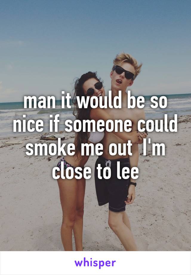 man it would be so nice if someone could smoke me out  I'm close to lee