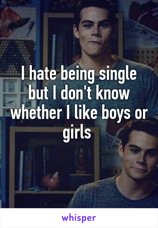 I hate being single but I don't know whether I like boys or girls 
