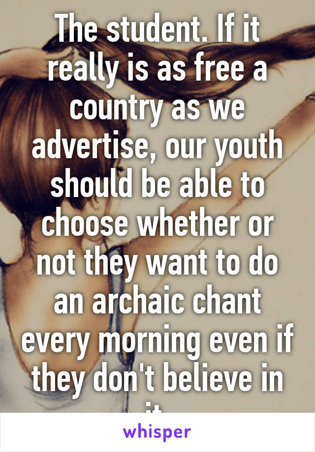 The student. If it really is as free a country as we advertise, our youth should be able to choose whether or not they want to do an archaic chant every morning even if they don't believe in it.