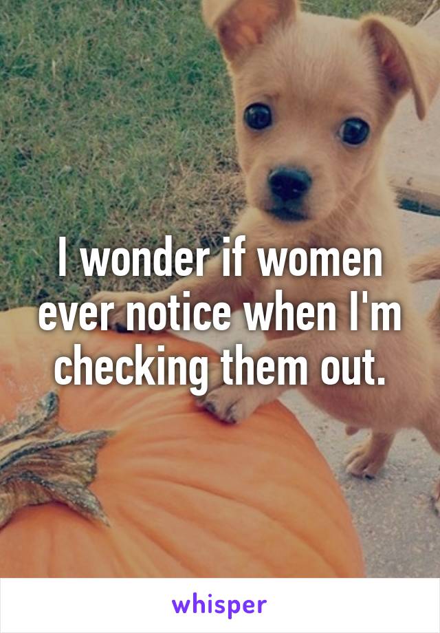 I wonder if women ever notice when I'm checking them out.