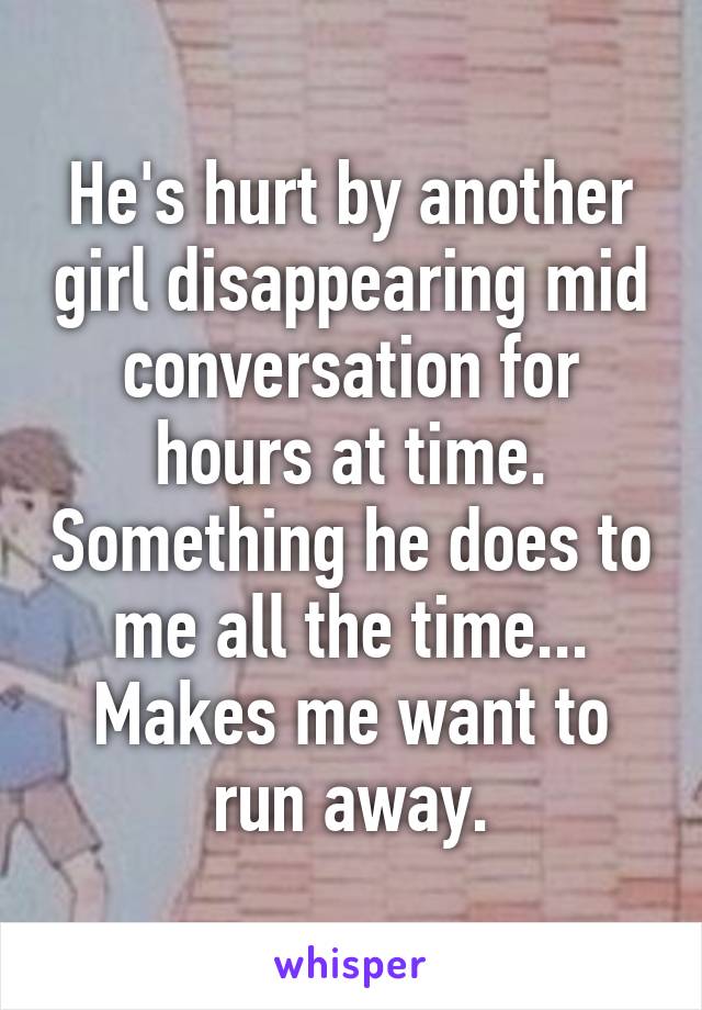 He's hurt by another girl disappearing mid conversation for hours at time. Something he does to me all the time... Makes me want to run away.