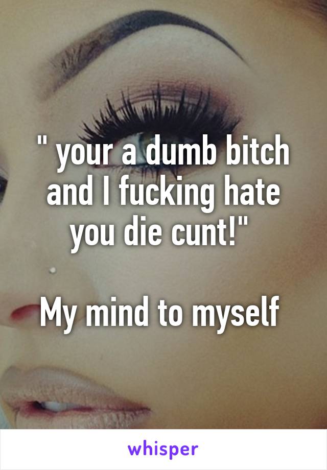 " your a dumb bitch and I fucking hate you die cunt!" 

My mind to myself 