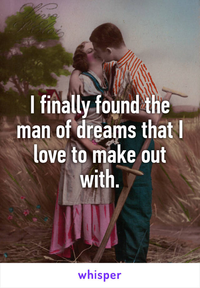 I finally found the man of dreams that I love to make out with.