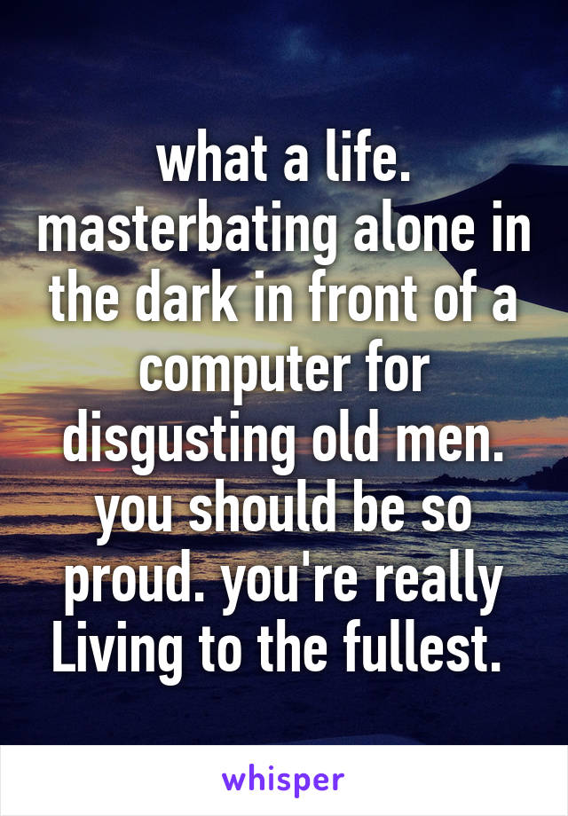 what a life. masterbating alone in the dark in front of a computer for disgusting old men. you should be so proud. you're really Living to the fullest. 