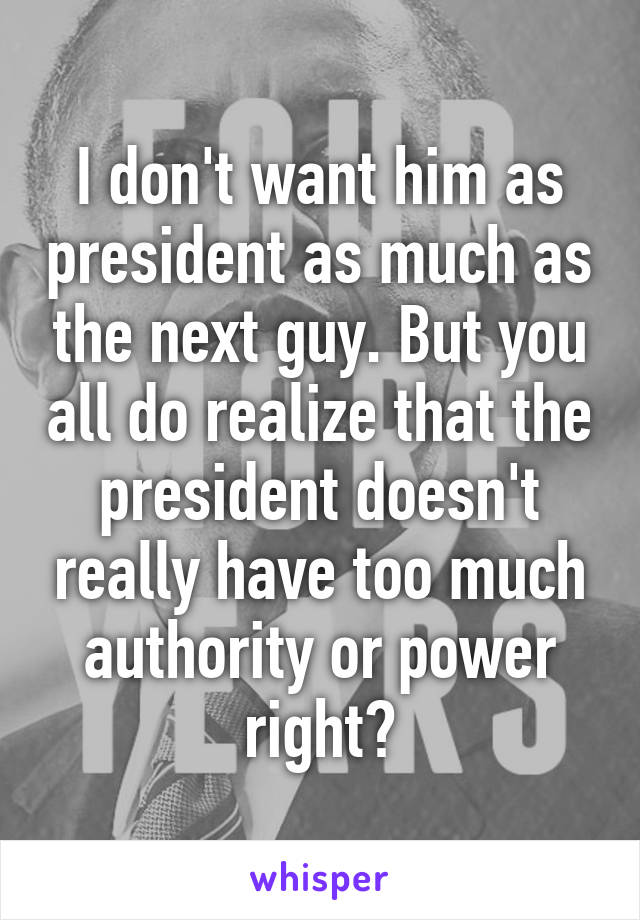 I don't want him as president as much as the next guy. But you all do realize that the president doesn't really have too much authority or power right?