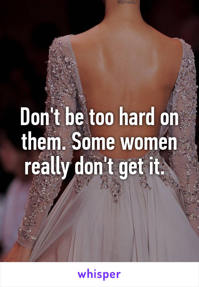 Don't be too hard on them. Some women really don't get it.  