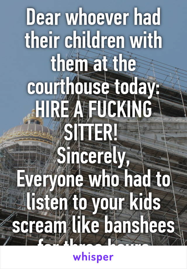 Dear whoever had their children with them at the courthouse today:
HIRE A FUCKING SITTER! 
Sincerely,
Everyone who had to listen to your kids scream like banshees for three hours