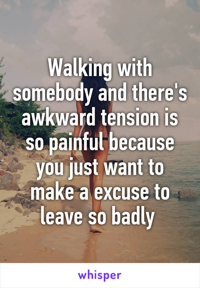 Walking with somebody and there's awkward tension is so painful because you just want to make a excuse to leave so badly 