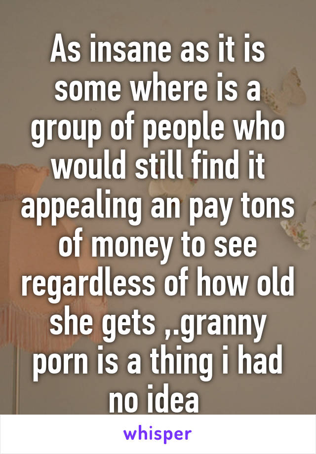 As insane as it is some where is a group of people who would still find it appealing an pay tons of money to see regardless of how old she gets ,.granny porn is a thing i had no idea 