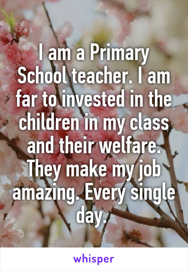 I am a Primary School teacher. I am far to invested in the children in my class and their welfare. They make my job amazing. Every single day. 