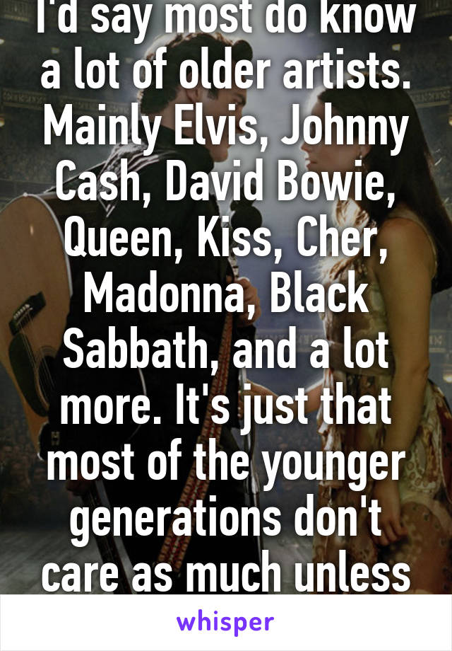 I'd say most do know a lot of older artists. Mainly Elvis, Johnny Cash, David Bowie, Queen, Kiss, Cher, Madonna, Black Sabbath, and a lot more. It's just that most of the younger generations don't care as much unless it's new music