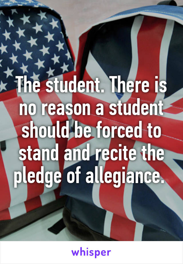 The student. There is no reason a student should be forced to stand and recite the pledge of allegiance. 