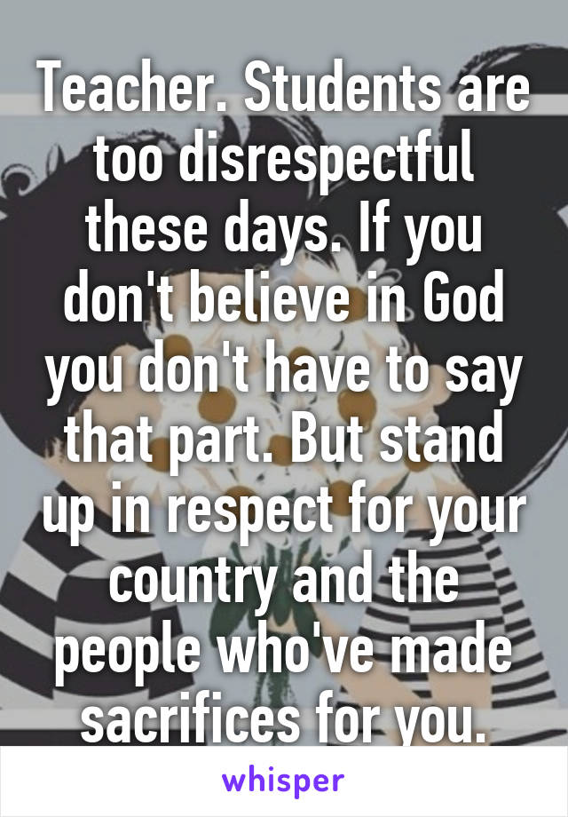 Teacher. Students are too disrespectful these days. If you don't believe in God you don't have to say that part. But stand up in respect for your country and the people who've made sacrifices for you.