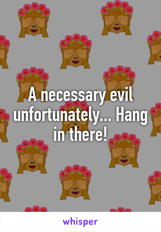 A necessary evil unfortunately... Hang in there!