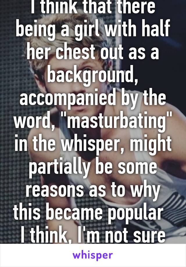 I think that there being a girl with half her chest out as a background, accompanied by the word, "masturbating" in the whisper, might partially be some reasons as to why this became popular  
I think, I'm not sure though 