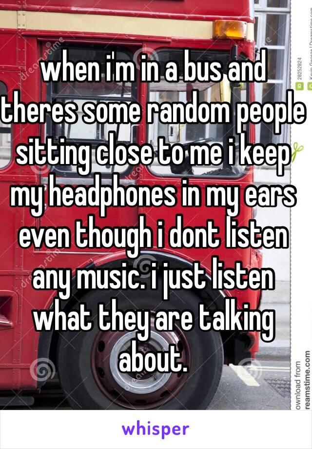 when i'm in a bus and theres some random people sitting close to me i keep my headphones in my ears even though i dont listen any music. i just listen what they are talking about.