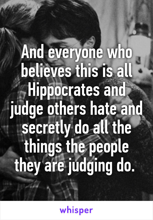 And everyone who believes this is all Hippocrates and judge others hate and secretly do all the things the people they are judging do. 