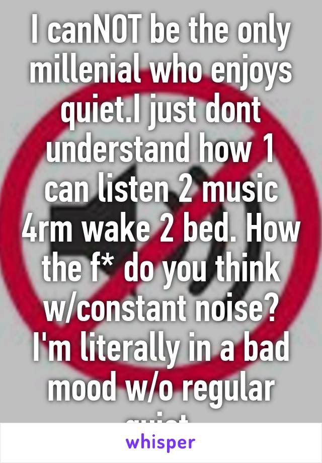 I canNOT be the only millenial who enjoys quiet.I just dont understand how 1 can listen 2 music 4rm wake 2 bed. How the f* do you think w/constant noise? I'm literally in a bad mood w/o regular quiet.