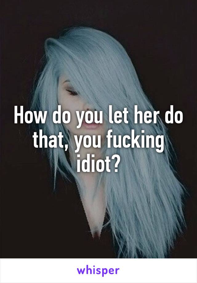 How do you let her do that, you fucking idiot?