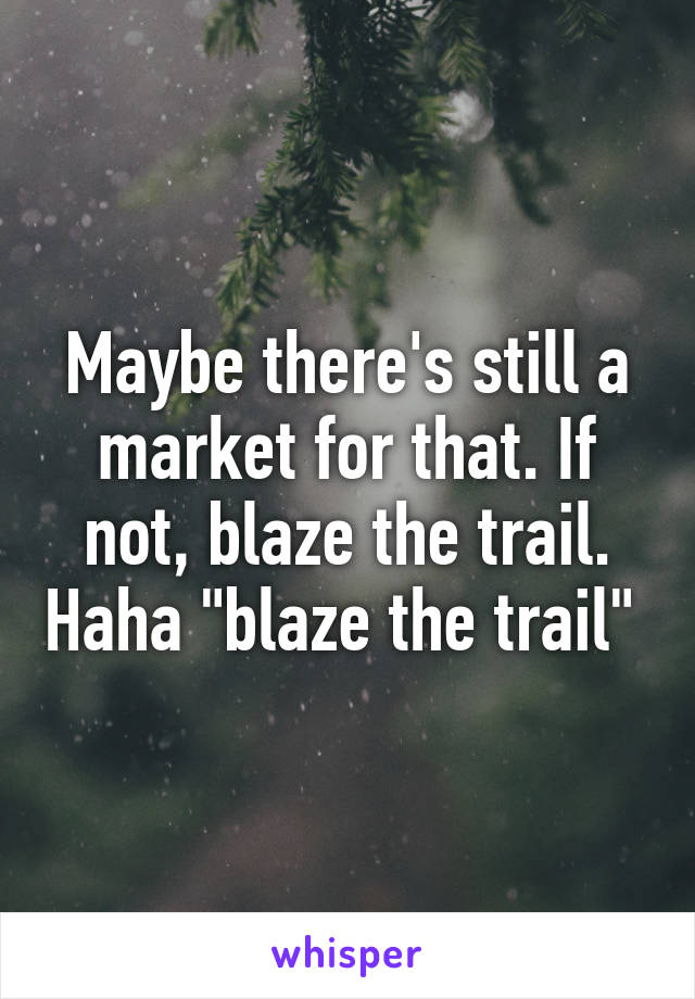 Maybe there's still a market for that. If not, blaze the trail. Haha "blaze the trail" 