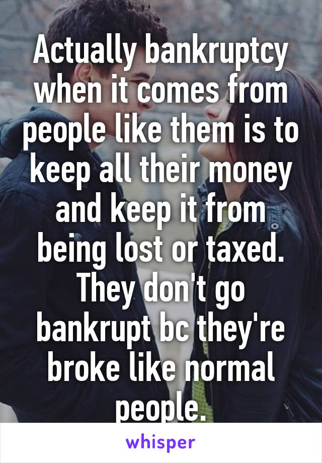 Actually bankruptcy when it comes from people like them is to keep all their money and keep it from being lost or taxed. They don't go bankrupt bc they're broke like normal people.