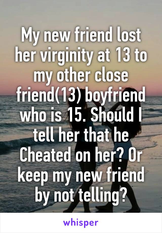 My new friend lost her virginity at 13 to my other close friend(13) boyfriend who is 15. Should I tell her that he Cheated on her? Or keep my new friend by not telling?