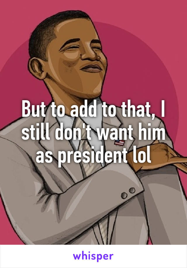 But to add to that, I still don't want him as president lol