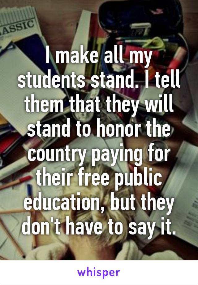 I make all my students stand. I tell them that they will stand to honor the country paying for their free public education, but they don't have to say it.