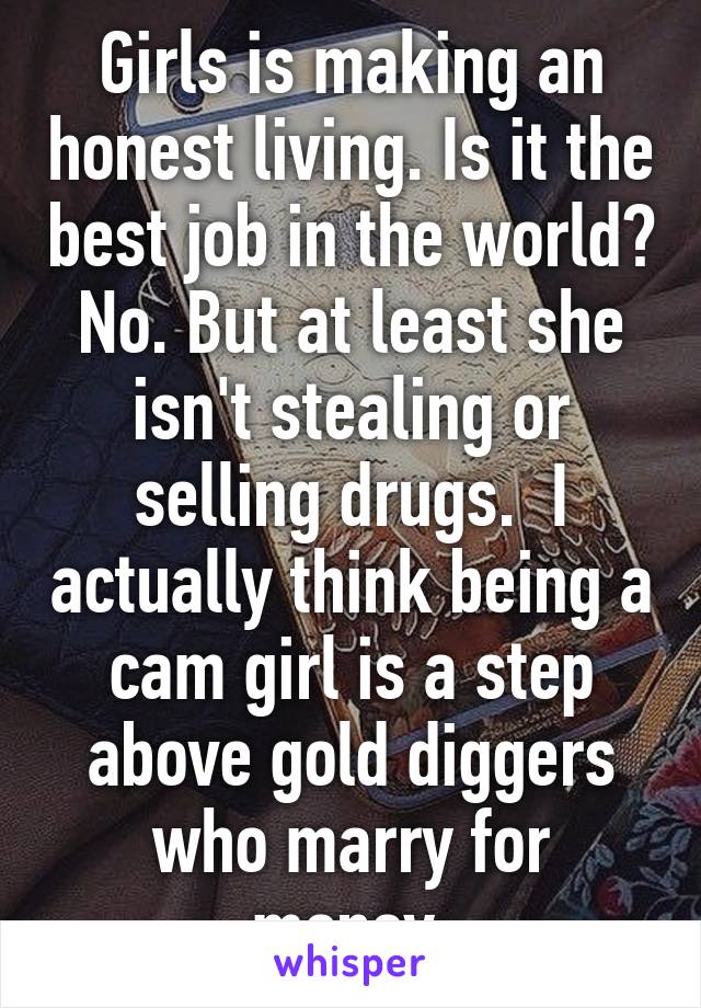 Girls is making an honest living. Is it the best job in the world? No. But at least she isn't stealing or selling drugs.  I actually think being a cam girl is a step above gold diggers who marry for money.