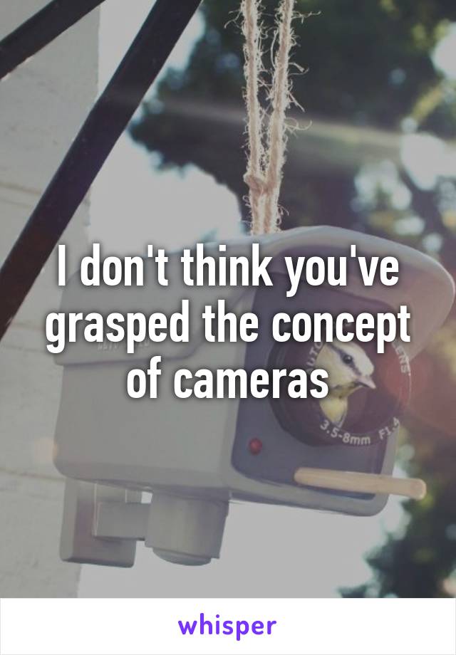 I don't think you've grasped the concept of cameras