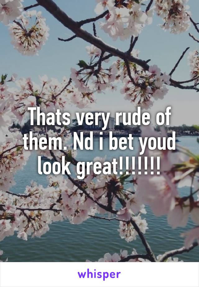 Thats very rude of them. Nd i bet youd look great!!!!!!!