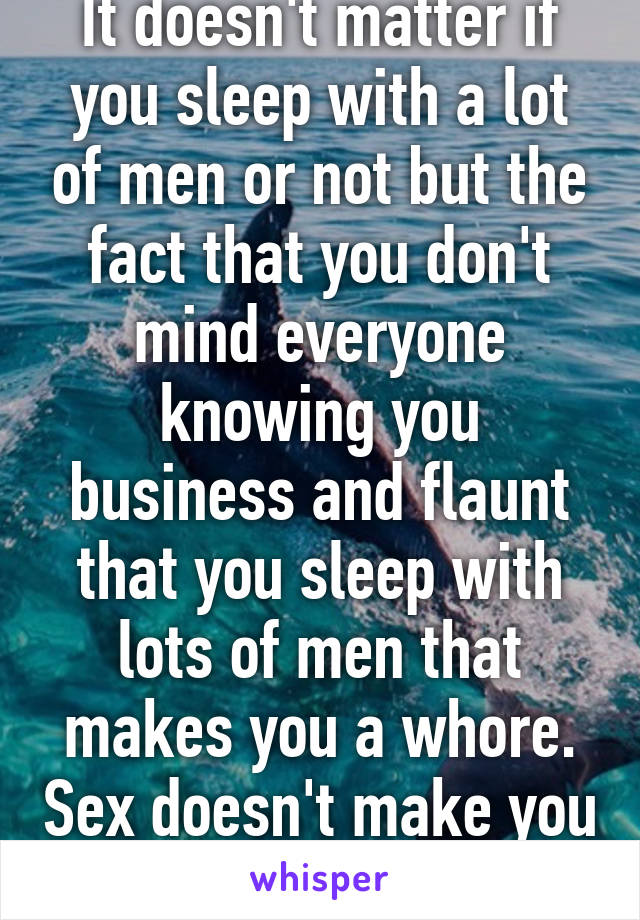 It doesn't matter if you sleep with a lot of men or not but the fact that you don't mind everyone knowing you business and flaunt that you sleep with lots of men that makes you a whore. Sex doesn't make you less respectable. 