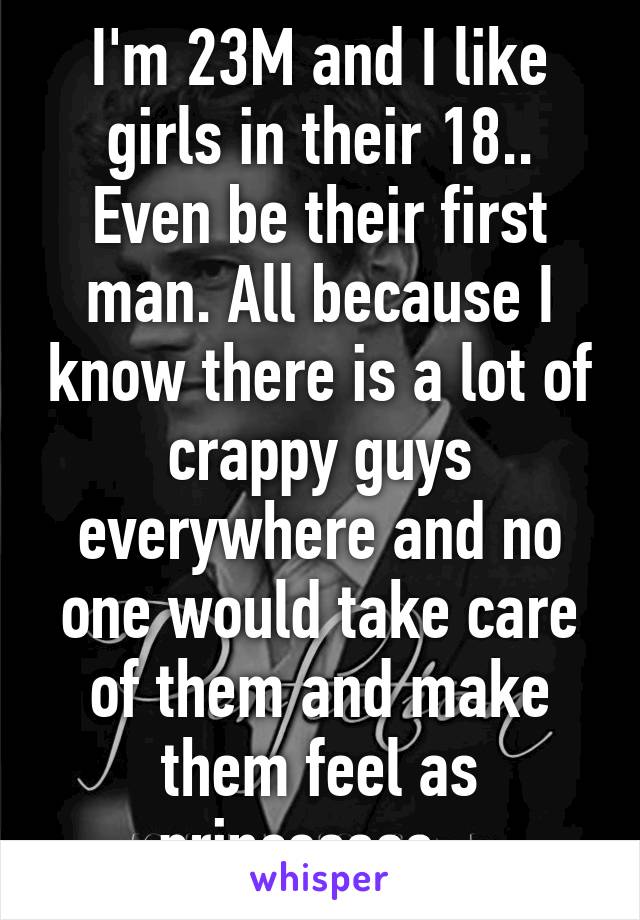 I'm 23M and I like girls in their 18.. Even be their first man. All because I know there is a lot of crappy guys everywhere and no one would take care of them and make them feel as princesses...