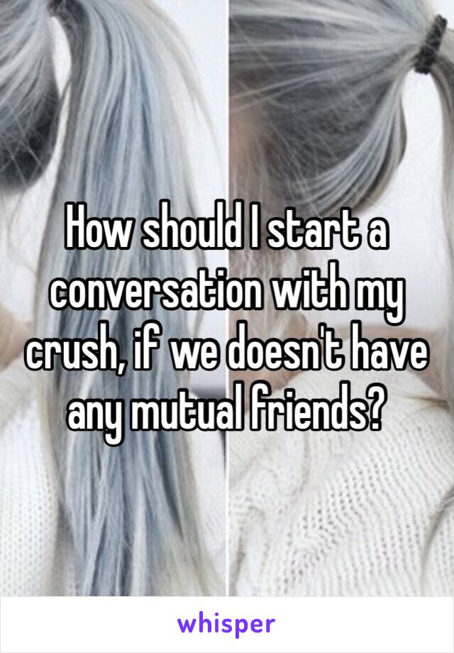 How should I start a conversation with my crush, if we doesn't have any mutual friends?