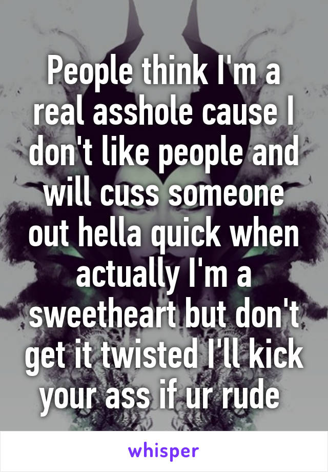 People think I'm a real asshole cause I don't like people and will cuss someone out hella quick when actually I'm a sweetheart but don't get it twisted I'll kick your ass if ur rude 