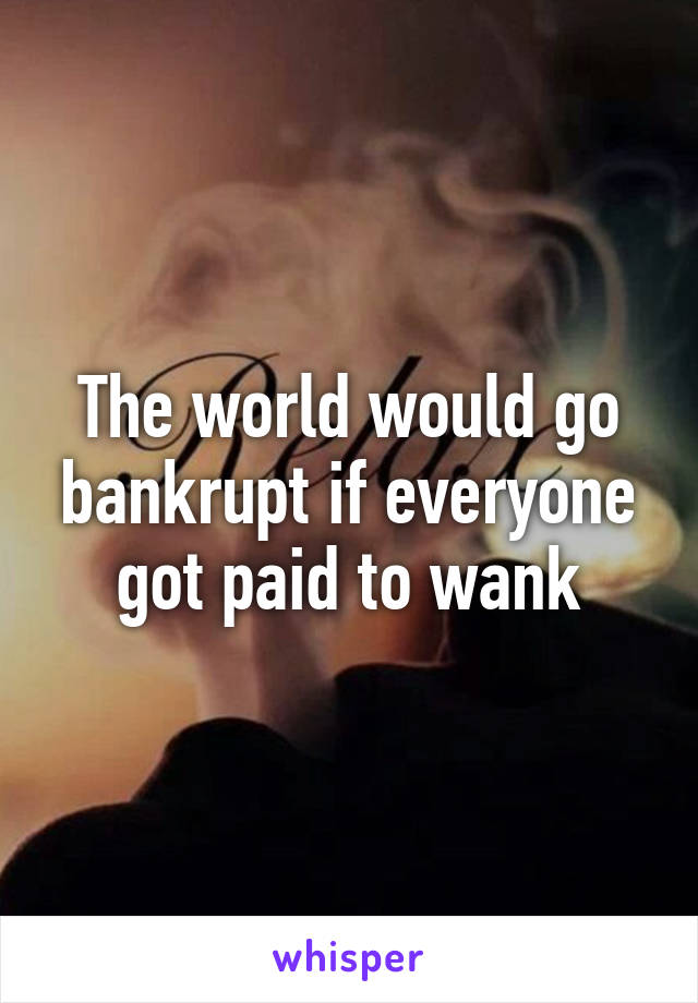 The world would go bankrupt if everyone got paid to wank